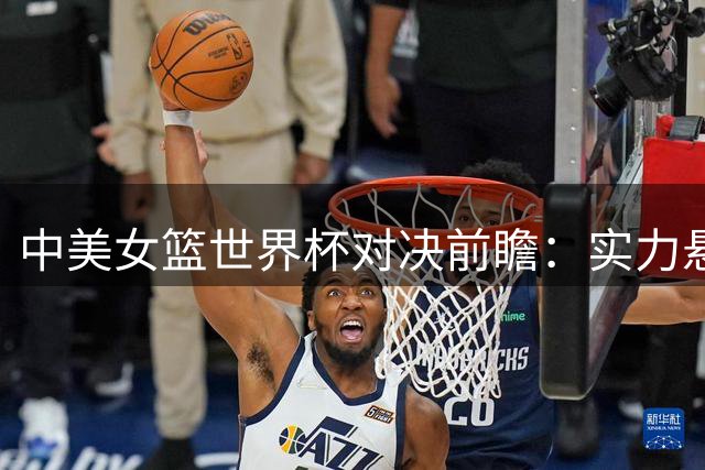 中美女篮世界杯对决前瞻：实力悬殊但内线存优势