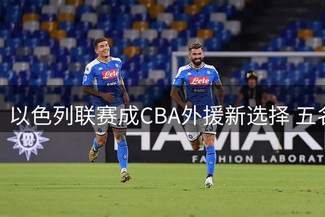 以色列联赛成CBA外援新选择 五名夺冠功臣今夏集体离队