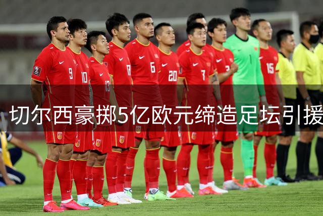 切尔西豪掷5亿欧元缔造足坛引援纪录 德甲坚守理性运营独树一帜