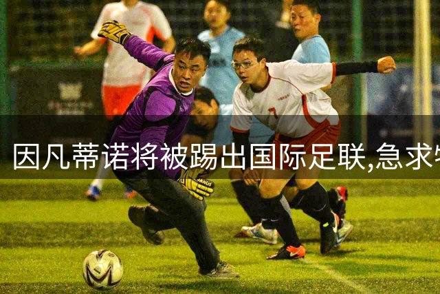因凡蒂诺将被踢出国际足联,急求特朗普支持,欧洲足球不会再容忍