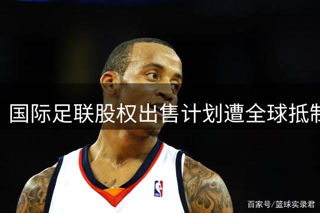 国际足联股权出售计划遭全球抵制被迫撤回 欧足联启动问责程序