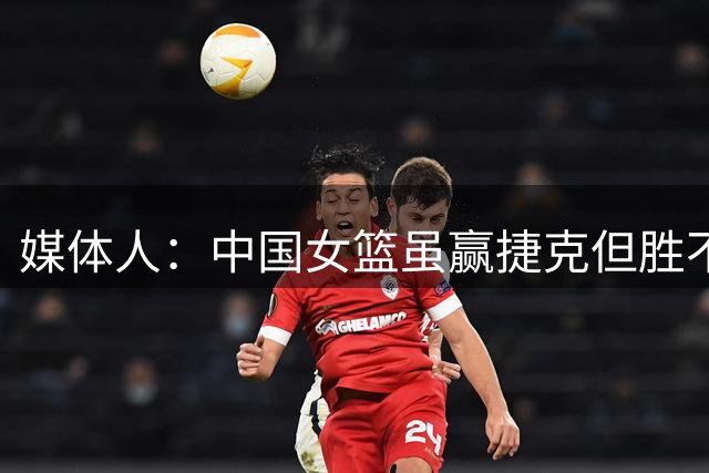 媒体人：中国女篮虽赢捷克但胜不足喜 29次失误暴露后卫线羸弱