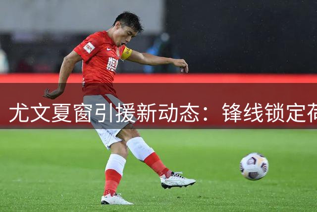 尤文夏窗引援新动态：锋线锁定荷甲神锋 门将引援陷僵局