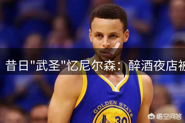 昔日"武圣"忆尼尔森：醉酒夜店被任命队长成独特回忆