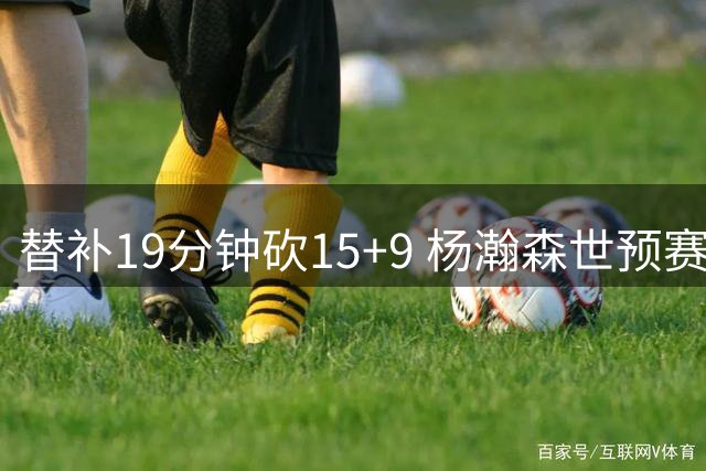 替补19分钟砍15+9 杨瀚森世预赛展现全能身手