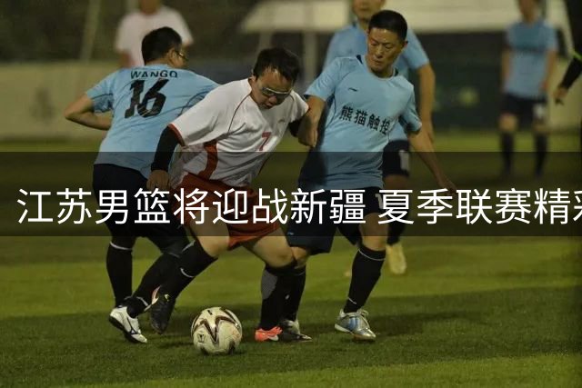 江苏男篮将迎战新疆 夏季联赛精彩对决即将上演