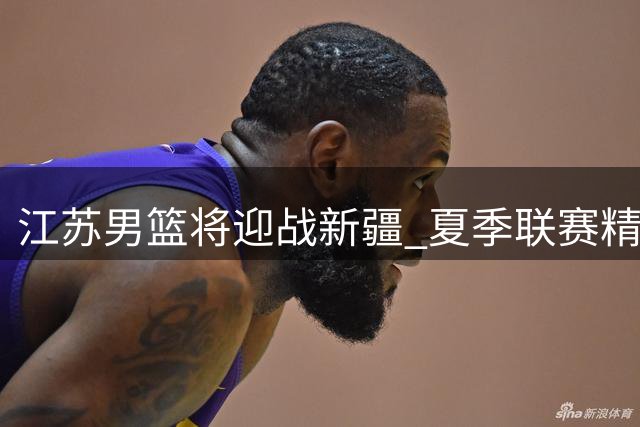 江苏男篮将迎战新疆 夏季联赛精彩对决即将上演