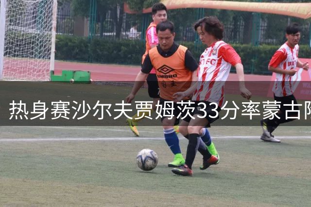 热身赛沙尔夫贾姆茨33分率蒙古险胜日本亚运队