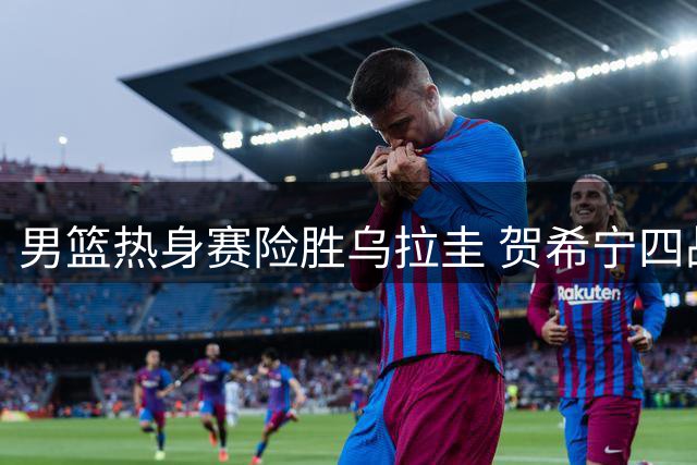 男篮热身赛险胜乌拉圭 贺希宁四战68分成关键先生