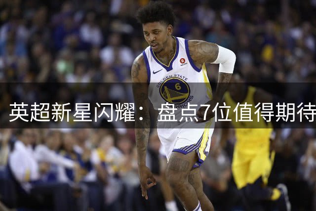 英超新星闪耀：盘点7位值得期待的超新星