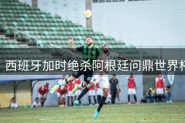 西班牙加时绝杀阿根廷问鼎世界杯 英格兰创60年最佳战绩
