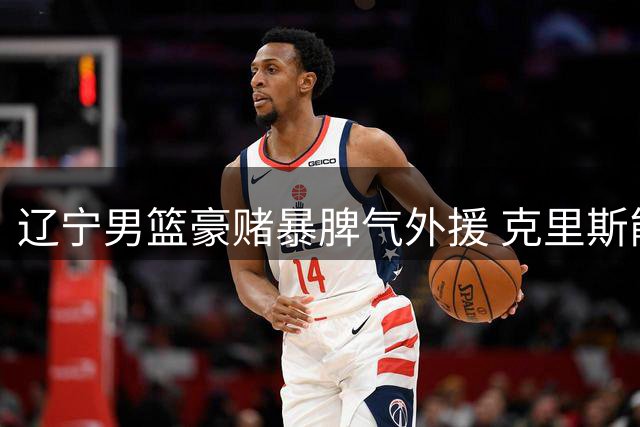 辽宁男篮豪赌暴脾气外援 克里斯能否摆脱季后赛魔咒？