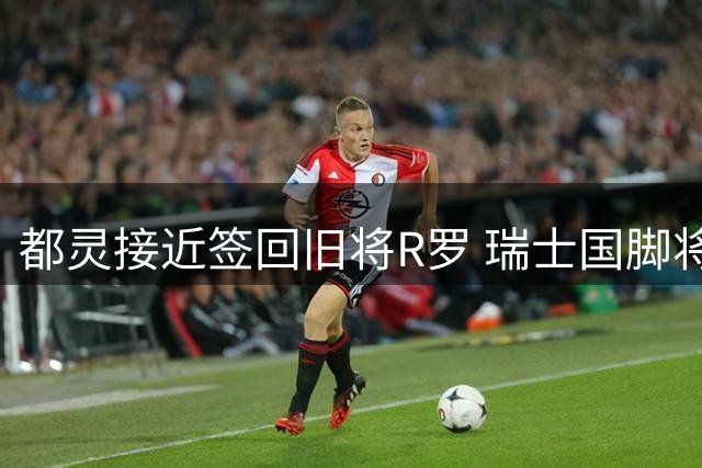 都灵接近签回旧将R罗 瑞士国脚将以自由身回归